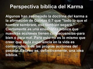 Perspectiva bíblica del Karma
Algunos han asemejado la doctrina del karma a
la afirmación de Gálatas 6:7 que "todo lo que el
hombre sembrare, eso también segará."
Ciertamente es una enseñanza bíblica que
nuestras acciones tienen consecuencias-para
bien o para mal. Pero esto no es lo mismo que
creer que cada experiencia en la vida es
consecuencia de las propias acciones del
pasado. Ésta no es, definitivamente, una idea
bíblica.
 