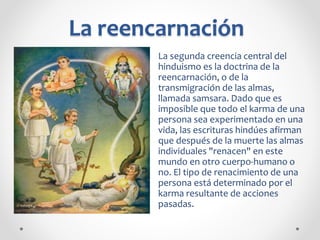 La reencarnación
La segunda creencia central del
hinduismo es la doctrina de la
reencarnación, o de la
transmigración de las almas,
llamada samsara. Dado que es
imposible que todo el karma de una
persona sea experimentado en una
vida, las escrituras hindúes afirman
que después de la muerte las almas
individuales "renacen" en este
mundo en otro cuerpo-humano o
no. El tipo de renacimiento de una
persona está determinado por el
karma resultante de acciones
pasadas.
 