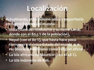 Localización
Actualmente, el hinduismo solo es mayoritario
en cuatro Estados del mundo:
• India (cuna del hinduismo y su tierra santa,
donde son el 80,5 % de la población),
• Nepal (con el 80 %), que hasta hace poco
tiempo era el único Estado del mundo que
reconocía al hinduismo como religión oficial.
• La isla africana de Mauricio (con el 48 %).
• La isla indonesia de Bali.
 