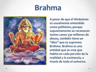 Brahma
A pesar de que el Hinduismo
es usualmente entendido
como politeísta, porque
supuestamente se reconocen
tantos como 330 millones de
dioses, también tiene un
“dios” que es supremo:
Brahma. Brahma es una
entidad que se cree que
habita en cada porción de la
realidad y la existencia, a
través de todo el universo.
 
