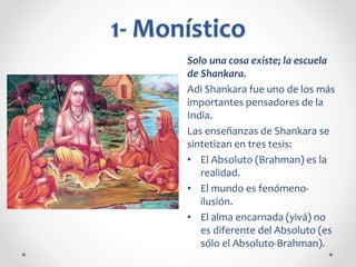 1- Monístico
Solo una cosa existe; la escuela
de Shankara.
Adi Shankara fue uno de los más
importantes pensadores de la
India.
Las enseñanzas de Shankara se
sintetizan en tres tesis:
• El Absoluto (Brahman) es la
realidad.
• El mundo es fenómeno-
ilusión.
• El alma encarnada (yivá) no
es diferente del Absoluto (es
sólo el Absoluto-Brahman).
 