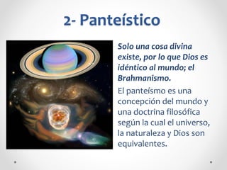 2- Panteístico
Solo una cosa divina
existe, por lo que Dios es
idéntico al mundo; el
Brahmanismo.
El panteísmo es una
concepción del mundo y
una doctrina filosófica
según la cual el universo,
la naturaleza y Dios son
equivalentes.
 