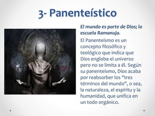 3- Panenteístico
El mundo es parte de Dios; la
escuela Ramanuja.
El Panenteísmo es un
concepto filosófico y
teológico que indica que
Dios engloba el universo
pero no se limita a él. Según
su panenteísmo, Dios acaba
por reabsorber los "tres
términos del mundo", o sea,
la naturaleza, el espíritu y la
humanidad, que unifica en
un todo orgánico.
 