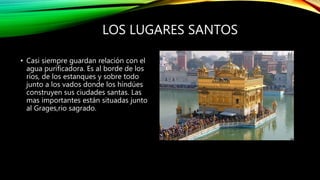 LOS LUGARES SANTOS
• Casi siempre guardan relación con el
agua purificadora. Es al borde de los
ríos, de los estanques y sobre todo
junto a los vados donde los hindúes
construyen sus ciudades santas. Las
mas importantes están situadas junto
al Grages,rio sagrado.
 
