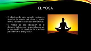 EL YOGA
• El objetivo de este método místico es
alcanzar la unión del alma o, mejor
dicho, su identificación con el brahmán.
• El medio de esa liberación es el
dominio del cuerpo y especialmente de
la respiración, el dominio de si mismo
para liberar la energía vital.
 
