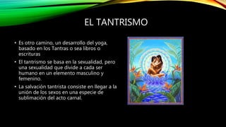 EL TANTRISMO
• Es otro camino, un desarrollo del yoga,
basado en los Tantras o sea libros o
escrituras
• El tantrismo se basa en la sexualidad, pero
una sexualidad que divide a cada ser
humano en un elemento masculino y
femenino.
• La salvación tantrista consiste en llegar a la
unión de los sexos en una especie de
sublimación del acto carnal.
 
