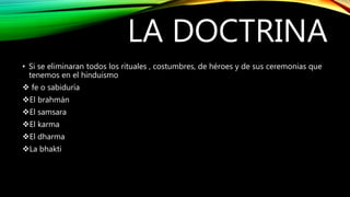 LA DOCTRINA
• Si se eliminaran todos los rituales , costumbres, de héroes y de sus ceremonias que
tenemos en el hinduismo
 fe o sabiduría
El brahmán
El samsara
El karma
El dharma
La bhakti
 