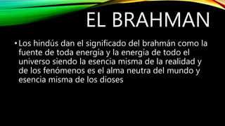 EL BRAHMAN
•Los hindús dan el significado del brahmán como la
fuente de toda energía y la energía de todo el
universo siendo la esencia misma de la realidad y
de los fenómenos es el alma neutra del mundo y
esencia misma de los dioses
 