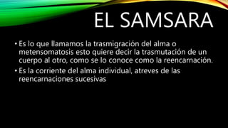 EL SAMSARA
• Es lo que llamamos la trasmigración del alma o
metensomatosis esto quiere decir la trasmutación de un
cuerpo al otro, como se lo conoce como la reencarnación.
• Es la corriente del alma individual, atreves de las
reencarnaciones sucesivas
 