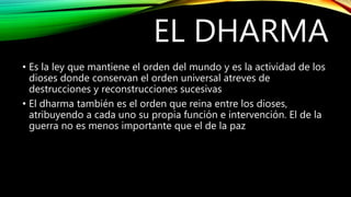 EL DHARMA
• Es la ley que mantiene el orden del mundo y es la actividad de los
dioses donde conservan el orden universal atreves de
destrucciones y reconstrucciones sucesivas
• El dharma también es el orden que reina entre los dioses,
atribuyendo a cada uno su propia función e intervención. El de la
guerra no es menos importante que el de la paz
 