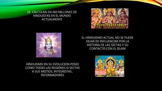 SE CALCULAN EN 460 MILLONES DE
HINDUISTAS EN EL MUNDO
ACTUALMENTE
EL HINDUISMO ACTUAL NO SE PUEDE
DEJAR DE INFLUENCIAR POR LA
HISTORIA DE LAS SECTAS Y SU
CONTACTO CON EL ISLAM
HINDUISMO EN SU EVOLUCION POSEE
COMO TODAS LAS REGIONES O SECTAS
A SUS MISTIOS, INTEGRISTAS ,
REFORMADORES
 