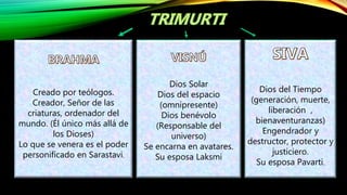 Creado por teólogos.
Creador, Señor de las
criaturas, ordenador del
mundo. (Él único más allá de
los Dioses)
Lo que se venera es el poder
personificado en Sarastavi.
Dios Solar
Dios del espacio
(omnipresente)
Dios benévolo
(Responsable del
universo)
Se encarna en avatares.
Su esposa Laksmi
Dios del Tiempo
(generación, muerte,
liberación ,
bienaventuranzas)
Engendrador y
destructor, protector y
justiciero.
Su esposa Pavarti.
 