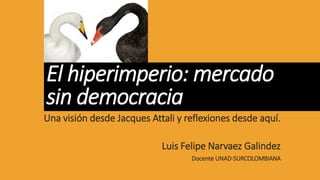 El hiperimperio: mercado
sin democracia
Una visión desde Jacques Attali y reflexiones desde aquí.
Luis Felipe Narvaez Galindez
Docente UNAD-SURCOLOMBIANA
 