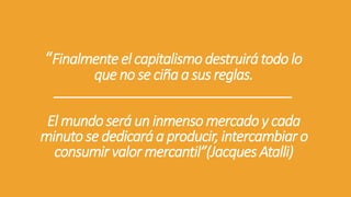 “Finalmenteel capitalismodestruirátodo lo
que no se ciñaa sus reglas.
________________________________
El mundoseráun inmenso mercadoy cada
minuto se dedicará a producir, intercambiar o
consumir valor mercantil”(Jacques Atalli)
 