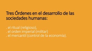 Tres Órdenes en el desarrollo de las
sociedades humanas:
. el ritual (religioso),
. el orden imperial (militar)
. el mercantil (control de la economía).
 