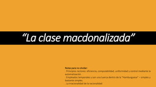 “La clase macdonalizada”
Notas para no olvidar:
. Principios rectores: eficiencia, computabilidad, uniformidad y control mediante la
automatización
. Empleados temporales y son una tuerca dentro de la “Hamburguesa” – simples y
bastante simples.
. La irracionalidad de la racionalidad
 