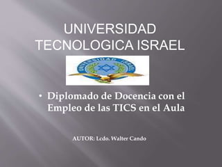 UNIVERSIDAD
TECNOLOGICA ISRAEL
• Diplomado de Docencia con el
Empleo de las TICS en el Aula
AUTOR: Lcdo. Walter Cando
 