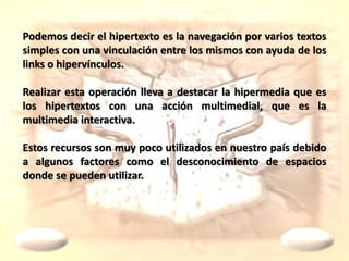 Podemos decir el hipertexto es la navegación por varios textos
simples con una vinculación entre los mismos con ayuda de los
links o hipervínculos.
Realizar esta operación lleva a destacar la hipermedia que es
los hipertextos con una acción multimedial, que es la
multimedia interactiva.
Estos recursos son muy poco utilizados en nuestro país debido
a algunos factores como el desconocimiento de espacios
donde se pueden utilizar.
 