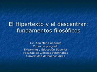 El Hipertexto y el descentrar: fundamentos filosóficos Lic. Ana María Andrada Curso de posgrado E-learning y Educación Superior Facultad de Ciencias Veterinarias Universidad de Buenos Aires 