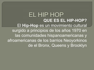QUE ES EL HIP-HOP?
      El Hip-Hop es un movimiento cultural
   surgido a principios de los años 1970 en
    las comunidades hispanoamericanas y
afroamericanas de los barrios Neoyorkinos
            de el Bronx, Queens y Brooklyn
 