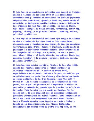El hip hop es un movimiento artístico que surgió en Estados
Unidos a finales de los años 1960 en las comunidades
afroamericanas y Jamaiquino americanas de barrios populares
neoyorquinos como Bronx, Queens y Brooklyn, donde desde el
principio se destacaron manifestaciones características de
los orígenes del hip hop, por ejemplo, la música (funk,
rap, Blues, DJing), el baile (hustle, uprocking, lindy hop,
popping, locking) y la pintura (aerosol, bombing, murals,
political graffiti)..

El hip hop es un movimiento artístico que surgió en Estados
Unidos a finales de los años 1960 en las comunidades
afroamericanas y Jamaiquino americanas de barrios populares
neoyorquinos como Bronx, Queens y Brooklyn, donde desde el
principio se destacaron manifestaciones características de
los orígenes del hip hop, por ejemplo, la música (funk,
rap, Blues, DJing), el baile (hustle, uprocking, lindy hop,
popping, locking) y la pintura (aerosol, bombing, murals,
political graffiti)..

El hip-hop como música surgió a finales de los años 1960,
cuando las fiestas callejeras o "block parties" se
volvieron frecuentes en la ciudad de Nueva York,
especialmente en el Bronx, debido a lo poco accesibles que
resultaban para su gente los clubes y discotecas que había
en zonas pudientes de la Gran Manzana, como The Loft y
Studio 54. Las fiestas callejeras se acompañaban de funk
ysoul, hasta que los primeros DJ's empezaron a aislar la
percusión y extenderla, puesto que la canción se volvía más
bailable. Esta técnica ya era común en Jamaica (en la
música dub), lo que propició que la comunidad inmigrante
jamaicana participase en dichas fiestas. Esta adaptación de
beats más tarde fue acompañada con otra nueva técnica
fresca llamada rapping (una técnica de canto rítmica y
basada en la improvisación). Una figura destacada,
considerada por muchos como el padre del hip hop, es DJ
 