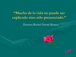 “Mucho de la vida no puede ser
explicado sino sólo presenciado.”
                                           
         Doctora Rachel Naomi Remen
 