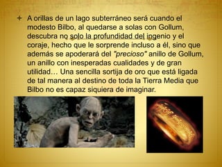  A orillas de un lago subterráneo será cuando el
modesto Bilbo, al quedarse a solas con Gollum,
descubra no solo la profundidad del ingenio y el
coraje, hecho que le sorprende incluso a él, sino que
además se apoderará del "precioso" anillo de Gollum,
un anillo con inesperadas cualidades y de gran
utilidad… Una sencilla sortija de oro que está ligada
de tal manera al destino de toda la Tierra Media que
Bilbo no es capaz siquiera de imaginar.
 
