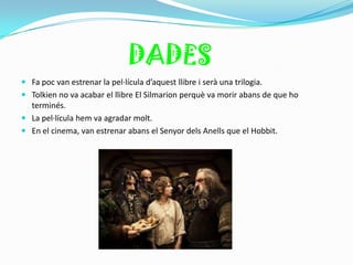 DADES
 Fa poc van estrenar la pel·lícula d’aquest llibre i serà una trilogia.
 Tolkien no va acabar el llibre El Silmarion perquè va morir abans de que ho
  terminés.
 La pel·lícula hem va agradar molt.
 En el cinema, van estrenar abans el Senyor dels Anells que el Hobbit.
 