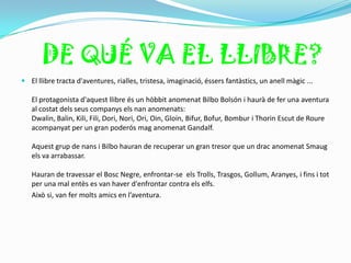 DE QUÉ VA EL LLIBRE?
 El llibre tracta d'aventures, rialles, tristesa, imaginació, éssers fantàstics, un anell màgic ...

   El protagonista d'aquest llibre és un hòbbit anomenat Bilbo Bolsón i haurà de fer una aventura
   al costat dels seus companys els nan anomenats:
   Dwalin, Balin, Kili, Fili, Dori, Nori, Ori, Oin, Gloin, Bifur, Bofur, Bombur i Thorin Escut de Roure
   acompanyat per un gran poderós mag anomenat Gandalf.

   Aquest grup de nans i Bilbo hauran de recuperar un gran tresor que un drac anomenat Smaug
   els va arrabassar.

   Hauran de travessar el Bosc Negre, enfrontar-se els Trolls, Trasgos, Gollum, Aranyes, i fins i tot
   per una mal entès es van haver d'enfrontar contra els elfs.
   Això si, van fer molts amics en l’aventura.
 