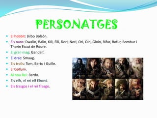 PERSONATGES
 El hobbit: Bilbo Bolsón.
 Els nans: Dwalin, Balin, Kili, Fili, Dori, Nori, Ori, Oin, Gloin, Bifur, Bofur, Bombur i
  Thorin Escut de Roure.
 El gran mag: Gandalf.
 El drac: Smaug.
 Els trolls: Tom, Berto i Guille.
 El Gollum.
 Al nou Rei: Bardo.
 Els elfs, el rei elf Elrond.
 Els trasgos i el rei Trasgo.
 