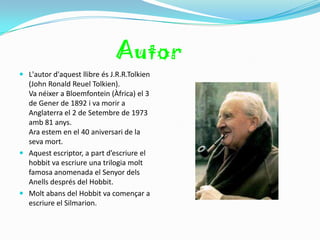 Autor
 L'autor d'aquest llibre és J.R.R.Tolkien
  (John Ronald Reuel Tolkien).
  Va néixer a Bloemfontein (Àfrica) el 3
  de Gener de 1892 i va morir a
  Anglaterra el 2 de Setembre de 1973
  amb 81 anys.
  Ara estem en el 40 aniversari de la
  seva mort.
 Aquest escriptor, a part d’escriure el
  hobbit va escriure una trilogia molt
  famosa anomenada el Senyor dels
  Anells després del Hobbit.
 Molt abans del Hobbit va començar a
  escriure el Silmarion.
 