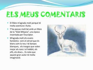 ELS MEUS COMENTARIS
 El llibre m’agrada molt perqué té
  molta aventura i lluita.
 T’ho passas molt bé amb un llibre
  de la “Edat Mitjana”, una época
  inventada per l’escriptor.
 M’agrada molt els essérs
  fantástics com el cérvol que és
  blanc com la neu i té banyes
  blanques, els trasgos que volen
  mejar als nans i el hobbit, els
  elfs, els dracs… Es nota que
  aquest gran autor té molta
  imaginació.
 
