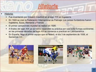  Historia:
 Fue inventando por Edward Crawford en el siglo XIX en Inglaterra.
 En 1924 se creó la Federación Internacional de Patinaje. Los países fundadores fueron
Inglaterra, Suiza, Alemania y Francia.
 El primer campeonato mundial se realizó en 1926.
 A finales del siglo XIX ya se había expandido su práctica por casi toda Europa continental,
en las primeras décadas del siglo XX se comienza a practicar en Latinoamérica.
 En España, llegó el primer equipo que se federó, el día 3 de septiembre de 1936, el
Sardañola CH .
 