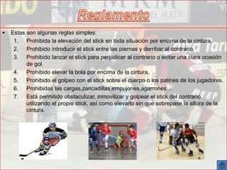  Estas son algunas reglas simples:
1. Prohibida la elevación del stick en toda situación por encima de la cintura.
2. Prohibido introducir el stick entre las piernas y derribar al contrario.
3. Prohibido lanzar el stick para perjudicar al contrario o evitar una clara ocasión
de gol.
4. Prohibido elevar la bola por encima de la cintura.
5. Prohibido el golpeo con el stick sobre el cuerpo o los patines de los jugadores.
6. Prohibidas las cargas,zancadillas,empujones,agarrones…
7. Está permitido obstaculizar, inmovilizar y golpear el stick del contrario
utilizando el propio stick, así como elevarlo sin que sobrepase la altura de la
cintura.
 
