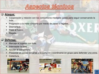  Ataque:
 Cooperación y relación con los compañeros mediante pases para seguir conservando la
bola.
 Progresión a la meta contraria por medio de pases o regates.
 Desmarque.
 Pase al hueco.
 Regate.
 Defensa:
 Marcaje al jugador con bola.
 Interceptar la bola.
 Ayudar al compañero.
 Presionar en zonas cercanas a la portería y coordinarse en grupo para defender una zona.
 Cobertura.
 