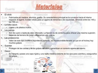  El stick
– Fabricados en madera, aluminio, grafito. Su característica principal es la curvatura hacia el interior
respecto al agarre. Existen sticks para un agarre de derechas o de izquierdas, variando entre los 140 y
los 150 cm.
 La bola o puck:
– Ligera y de plástico hueco
 Los patines
– Son de cuero o tejido de nilón reforzado. La fijación es de cordones para ofrecer una máxima sujeción;
depende del terreno de juego utilizaremos uno u otros.
 Las protecciones
– Valen de todo tipo (rodillera,espinilleras,caderas) ,es imprescindible llevarlo ya que en el hockey hay
muchos golpes
 Guantes
– Protegen de las caídas y de los golpes del stick y garantizan un correcto agarre del mismo.
 Casco
– Es integral y posee una capa rígida y una rejilla metálica delante de los ojos para cubrirlos y asegurarlos
de golpes
 