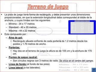  La pista de juego tiene forma de rectángulo, y debe presentar unas dimensiones
proporcionadas, en que la extensión longitudinal debe corresponder al doble de la
anchura, y cuyos límites son los siguientes:
– Mínima - 34 x 17 metros
– Standard - 40 x 20 metros
– Máxima - 44 x 22 metros
 Esta compuesto por :
– Área de gol:
• Rectángulo situado enfrente de cada portería de 1.2 metros desde los
postes y 1.70 metros de ancho.
– Porterías:
• Hay dos en el terreno de juego,la altura es de 105 cm y la anchura de 170
cm.
– Puntos de saque neutral:
• Son círculos negros con 3 metros de radio. Se sitúa en el centro del campo.
– Línea de fondo (al fondo de las pista).
– Línea lateral (a los laterales).
 