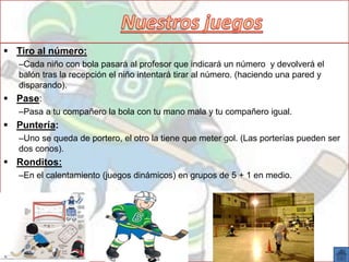  Tiro al número:
–Cada niño con bola pasará al profesor que indicará un número y devolverá el
balón tras la recepción el niño intentará tirar al número. (haciendo una pared y
disparando).
 Pase:
–Pasa a tu compañero la bola con tu mano mala y tu compañero igual.
 Puntería:
–Uno se queda de portero, el otro la tiene que meter gol. (Las porterías pueden ser
dos conos).
 Ronditos:
–En el calentamiento (juegos dinámicos) en grupos de 5 + 1 en medio.
 