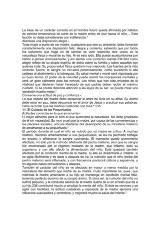 La base de un carácter correcto en el hombre futuro queda afirmada por hábitos
de estricta temperancia de parte de la madre antes de que nazca el niño.... Esta
lección no debe considerarse con indiferencia.*
Aliéntese una disposición alegre.-
Toda mujer a punto de ser madre, cualquiera que sea su ambiente, debe fomentar
constantemente una disposición feliz, alegre y contenta, sabiendo que por todos
los esfuerzos que haga en tal sentido se verá resarcida diez veces en la
naturaleza física y moral de su hijo. Ni es esto todo. Ella puede acostumbrarse por
hábito a pensar animosamente, y así alentar una condición mental 234 feliz como
alegre reflejo de su propio espíritu de dicha sobre su familia y sobre aquellos con
quienes trate. Su propia salud física quedará muy mejorado. Las fuentes de la vida
recibirán fuerza; la sangre no circulará perezosamente, como sucedería si ella
cediese al abatimiento y la lobreguez. Su salud mental y moral será vigorizada por
su buen ánimo. El poder de la voluntad puede resistir las impresiones mentales y
será un gran calmante para los nervios. Los niños que han sido privados de la
vitalidad que debieran haber heredado de sus padres deben recibir el máximo
cuidado. Si se presta detenida atención a las leyes de su ser, se puede crear una
condición mucho mejor.*
Conserve una actitud de paz y confianza.-
La que espera ser madre debe conservar el amor de Dios en su alma. Su ánimo
debe estar en paz; debe descansar en el amor de Jesús y practicar sus palabras.
Debe recordar que las madres colaboran con Dios.* 235
44. El Cuidado de los Pequeñuelos
Actitudes correctas en la que amamanta.-
El mejor alimento para el niño el que suministra la naturaleza. No debe privársele
de él sin necesidad. Es muy cruel que la madre, por causa de las conveniencias y
los placeres sociales, procure libertarse del desempeño de su ministerio materno
de amamantar a su pequeñuelo.*
El período durante el cual el niño es nutrido por su madre es crítico. A muchas
madres, mientras amamantaban a sus pequeñuelos, se les ha permitido trabajar
en exceso y afiebrarse la sangre cocinando. El mamante quedó gravemente
afectado, no sólo por la nutrición afiebrada del pecho materno, sino que su sangre
fue envenenada por el régimen malsano de la madre, que inflamó, todo su
organismo y con ello afectó la alimentación del niño. Este quedará también
afectado por la condición mental de la madre. Si ella es desdichada e irritable, si
se agita fácilmente y es dada a ataques de ira, la nutrición que el niño recibe del
pecho materno será inflamada, y con frecuencia producirá cólicos y espasmos, y
en algunos casos convulsiones y ataques.
También el carácter del niño se ve afectado en mayor o menor medida por la
naturaleza del alimento que recibe de su madre. Cuán importante es, pues, que
mientras la madre amamante a su hijo se mantenga en condición mental feliz,
teniendo perfecto dominio de su propio ánimo. Si obra así, la nutrición del niño no
sufrirá perjuicio, y la conducta serena de la madre dueña de sí en el trato que da a
su hijo 236 contribuirá mucho a amoldar la mente del niño. Si éste es nervioso y se
agita con facilidad, la actitud cuidadosa y reposada de la madre ejercerá una
influencia suavizadora y correctora, y mejorará mucho la salud del infante.*
 