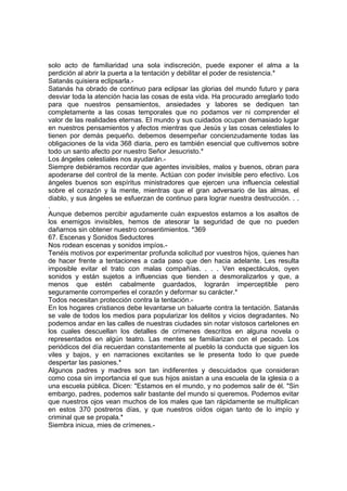 solo acto de familiaridad una sola indiscreción, puede exponer el alma a la
perdición al abrir la puerta a la tentación y debilitar el poder de resistencia.*
Satanás quisiera eclipsarla.-
Satanás ha obrado de continuo para eclipsar las glorias del mundo futuro y para
desviar toda la atención hacia las cosas de esta vida. Ha procurado arreglarlo todo
para que nuestros pensamientos, ansiedades y labores se dediquen tan
completamente a las cosas temporales que no podamos ver ni comprender el
valor de las realidades eternas. El mundo y sus cuidados ocupan demasiado lugar
en nuestros pensamientos y afectos mientras que Jesús y las cosas celestiales lo
tienen por demás pequeño. debemos desempeñar concienzudamente todas las
obligaciones de la vida 368 diaria, pero es también esencial que cultivemos sobre
todo un santo afecto por nuestro Señor Jesucristo.*
Los ángeles celestiales nos ayudarán.-
Siempre debiéramos recordar que agentes invisibles, malos y buenos, obran para
apoderarse del control de la mente. Actúan con poder invisible pero efectivo. Los
ángeles buenos son espíritus ministradores que ejercen una influencia celestial
sobre el corazón y la mente, mientras que el gran adversario de las almas, el
diablo, y sus ángeles se esfuerzan de continuo para lograr nuestra destrucción. . .
.
Aunque debemos percibir agudamente cuán expuestos estamos a los asaltos de
los enemigos invisibles, hemos de atesorar la seguridad de que no pueden
dañarnos sin obtener nuestro consentimientos. *369
67. Escenas y Sonidos Seductores
Nos rodean escenas y sonidos impíos.-
Tenéis motivos por experimentar profunda solicitud por vuestros hijos, quienes han
de hacer frente a tentaciones a cada paso que den hacia adelante. Les resulta
imposible evitar el trato con malas compañías. . . . Ven espectáculos, oyen
sonidos y están sujetos a influencias que tienden a desmoralizarlos y que, a
menos que estén cabalmente guardados, lograrán imperceptible pero
seguramente corromperles el corazón y deformar su carácter.*
Todos necesitan protección contra la tentación.-
En los hogares cristianos debe levantarse un baluarte contra la tentación. Satanás
se vale de todos los medios para popularizar los delitos y vicios degradantes. No
podemos andar en las calles de nuestras ciudades sin notar vistosos cartelones en
los cuales descuellan los detalles de crímenes descritos en alguna novela o
representados en algún teatro. Las mentes se familiarizan con el pecado. Los
periódicos del día recuerdan constantemente al pueblo la conducta que siguen los
viles y bajos, y en narraciones excitantes se le presenta todo lo que puede
despertar las pasiones.*
Algunos padres y madres son tan indiferentes y descuidados que consideran
como cosa sin importancia el que sus hijos asistan a una escuela de la iglesia o a
una escuela pública. Dicen: "Estamos en el mundo, y no podemos salir de él. "Sin
embargo, padres, podemos salir bastante del mundo si queremos. Podemos evitar
que nuestros ojos vean muchos de los males que tan rápidamente se multiplican
en estos 370 postreros días, y que nuestros oídos oigan tanto de lo impío y
criminal que se propala.*
Siembra inicua, mies de crímenes.-
 