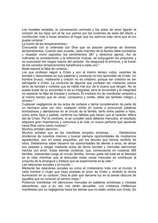 Los modales amables, la conversación animada y los actos de amor ligarán el
corazón de los hijos con el de sus padres por los cordones de seda del afecto y
contribuirán más a hacer atractivo el hogar que los adornos más raros que el oro
pueda comprar.*
La fusión de los temperamentos.-
Concuerda con lo ordenado por Dios que se asocien personas de diversos
temperamentos. Cuando esto sucede, cada miembro de la familia debe considerar
y respetar como sagrados los sentimientos 387 y derechos ajenos. Así se
cultivarán la consideración y la tolerancia mutuas, se subyugarán los prejuicios y
se suavizarán los rasgos toscos del carácter. Se asegurará la armonía, y la fusión
de los variados temperamentos beneficiará a cada uno.*
Nada expiará la falta de cortesía.-
Los que profesan seguir a Cristo y son al mismo tiempo rudos, carentes de
bondad y descorteses en sus palabras y conducta no han aprendido de Cristo. Un
hombre brusco, intolerante y criticón no es cristiano; porque ser cristiano es ser
semejante a Cristo. La conducta de algunos que profesan ser cristianos carece
tanto de bondad y cortesía que se habla mal aun de lo bueno que tengan. No se
puede dudar de su sinceridad ni de su integridad, pero la sinceridad y la integridad
no expiarán la falta de bondad y cortesía. El cristiano ha de manifestar simpatía y
al mismo tiempo que es veraz, compasivo y cortés, debe ser también íntegro y
sincero.*
Cualquier negligencia de los actos de cortesía y tierna consideración de parte de
un hermano para con otro, cualquier olvido en cuanto a pronunciar palabras
bondadosas y alentadoras en el círculo de la familia, tanto entre padres e hijos,
como entre hijos y padres, confirma los hábitos que hacen que el carácter difiera
del de Cristo. Por lo contrario, si se cumplen esos deberes menudos, el resultado
adquiere gran importancia y comunica a la vida un suave perfume que asciende
hacia Dios como santo incienso.*
Muchos anhelan atención.-
Muchos anhelan que se les manifieste simpatía amistosa. . . . Debiéramos
olvidarnos de nosotros mismos y buscar siempre oportunidades de mostrarnos
agradecidos, aun en cosas pequeñas, por los favores que hemos recibido de
otros. Debiéramos saber discernir las oportunidades de alentar a otros, de aliviar
sus pesares y cargas mediante actos de tierna bondad y menudas atenciones
hechas con amor. Estas atentas cortesías, que, comenzando en nuestras 388
familias, trascienden luego el círculo familiar, forman parte del total de la felicidad
en la vida; mientras que al descuidar estas cosas menudas se contribuye al
conjunto de la amargura y tristeza que se experimenta en la vida.*
Las relaciones sociales y el mundo. -
Mediante las relaciones sociales es como el cristianismo trata con el mundo. A
cada hombre o mujer que haya probado el amor de Cristo y recibido la divina
iluminación en su corazón, Dios le pide que derrame luz en la senda obscura de
aquellos que no conocen el camino mejor.*
Podemos manifestar mil atenciones menudas en palabras amistosas y miradas
placenteras, que a su vez nos serán devueltas. Los cristianos irreflexivos
manifiestan por su negligencia hacia los demás que no están unidos con Cristo. Es
 