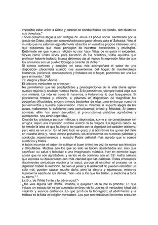 imposible estar unido a Cristo y carecer de bondad hacia los demás, con olvido de
sus derechos.*
Todos debemos llegar a ser testigos de Jesús. El poder social, santificado por la
gracia de Cristo, debe ser aprovechado para ganar almas para el Salvador. Vea el
mundo que no estamos egoístamente absortos en nuestros propios intereses, sino
que deseamos que otros participen de nuestras bendiciones y privilegios.
Dejémosle ver que nuestra religión no nos hace faltos de simpatía ni exigentes.
Sirvan como Cristo sirvió, para beneficio de los hombres, todos aquellos que
profesan haberle hallado. Nunca debemos dar al mundo la impresión falsa de que
los cristianos son un pueblo lóbrego y carente de dicha.*
Si somos corteses y amables en casa, nos acompañara el sabor de una
disposición placentera cuando nos ausentemos del hogar. Si manifestamos
tolerancia, paciencia, mansedumbre y fortaleza en el hogar, podremos ser una luz
para el mundo.* 390
70. Alegría y Buen Ánimo
El cristiano verdadero es animoso.-
No permitamos que las perplejidades y preocupaciones de la vida diaria agiten
nuestro espíritu y anublen nuestra frente. Si lo permitimos, siempre habrá algo que
nos moleste. La vida es como la hacemos, y hallaremos lo que busquemos. Si
procuramos tristeza y aflicción, si estamos en disposición de magnificar las
pequeñas dificultades, encontraremos bastantes de ellas para embargar nuestros
pensamientos y nuestra conversación. Pero si miramos el aspecto alegre de las
cosas, hallaremos lo suficiente para comunicarnos ánimo y felicidad. Si damos
sonrisas, ellas nos serán devueltas; si pronunciamos palabras agradables y
alentadoras, nos serán repetidas.
Cuando los cristianos parecen tétricos y deprimidos, como si se considerasen sin
amigos, dejan una impresión errónea acerca de la religión. En algunos casos, se
ha tenido la idea de que la alegría no cuadra con la dignidad del carácter cristiano,
pero esto es un error. En el cielo todo es gozo; y si admitimos los goces del cielo
en nuestra alma y, hasta donde podamos, los expresamos en nuestras palabras y
conducta, ocasionaremos a nuestro Padre celestial más agrado que si somos
sombríos y tristes.
A todos incumbe el deber de cultivar el buen ánimo en vez de rumiar sus tristezas
y dificultades. Muchos son los que no sólo se hacen desdichados así, sino que
sacrifican su salud y felicidad a una imaginación mórbida. Hay en derredor suyo
cosas que no son agradables, y se los ve de continuo con un 391 rostro ceñudo
que expresa su descontento con más claridad que las palabras. Estas emociones
deprimentes perjudican mucho a la salud; porque al estorbar el proceso de la
digestión traban la nutrición. Si bien el pesar y la ansiedad no pueden remediar un
solo mal, pueden causar mucho daño; pero la alegría y esperanza, mientras
iluminan la senda de los demás, "son vida a los que las hallan, y medicina a toda
su carne." *
La Sra. de White frente a la adversidad.*-
¿Me veis alguna vez tétrica, abatida, o quejosa? Mi fe me lo prohíbe. Lo que
induce un estado tal es un concepto erróneo de lo que es el verdadero ideal del
carácter y servicio cristianos. Lo que produce la lobreguez, el abatimiento y la
tristeza es la falta de religión verdadera. Los que son cristianos fervientes procuran
 