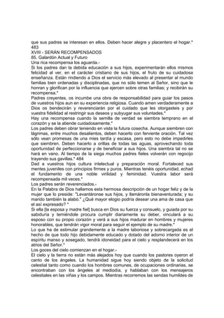 que sus padres se interesan en ellos. Deben hacer alegre y placentero el hogar.*
483
XVIII - SERÁN RECOMPENSADOS
85. Galardón Actual y Futuro
Una rica recompensa los aguarda.-
Si los padres dan la debida educación a sus hijos, experimentarán ellos mismos
felicidad al ver, en el carácter cristiano de sus hijos, el fruto de su cuidadosa
enseñanza. Están rindiendo a Dios el servicio más elevado al presentar al mundo
familias bien ordenadas y disciplinadas, que no sólo temen al Señor, sino que le
honran y glorifican por la influencia que ejercen sobre otras familias; y recibirán su
recompensa.*
Padres creyentes, os incumbe una obra de responsabilidad para guiar los pasos
de vuestros hijos aun en su experiencia religiosa. Cuando amen verdaderamente a
Dios os bendecirán y reverenciarán por el cuidado que les otorgasteis y por
vuestra fidelidad al restringir sus deseos y subyugar sus voluntades.*
Hay una recompensa cuando la semilla de verdad se siembra temprano en el
corazón y se la atiende cuidadosamente.*
Los padres deben obrar teniendo en vista la futura cosecha. Aunque siembren con
lágrimas, entre muchos desalientos, deben hacerlo con ferviente oración. Tal vez
sólo vean promesas de una mies tardía y escasa, pero esto no debe impedirles
que siembren. Deben hacerlo a orillas de todas las aguas, aprovechando toda
oportunidad de perfeccionarse y de beneficiar a sus hijos. Una siembra tal no se
hará en vano. Al tiempo de la siega muchos padres fieles volverán con regocijo
trayendo sus gavillas.* 484
Dad a vuestros hijos cultura intelectual y preparación moral. Fortaleced sus
mentes juveniles con principios firmes y puros. Mientras tenéis oportunidad, echad
el fundamento de una noble virilidad y feminidad. Vuestra labor será
recompensada mil veces.*
Los padres serán reverenciados.-
En la Palabra de Dios hallamos esta hermosa descripción de un hogar feliz y de la
mujer que lo preside: "Levantáronse sus hijos, y llamáronla bienaventurada; y su
marido también la alabó." ¿Qué mayor elogio podría desear una ama de casa que
el así expresado? *
Si ella [la esposa y madre fiel] busca en Dios su fuerza y consuelo, y guiada por su
sabiduría y temiéndole procura cumplir diariamente su deber, vinculará a su
esposo con su propio corazón y verá a sus hijos madurar en hombres y mujeres
honorables, que tendrán vigor moral para seguir el ejemplo de su madre.*
Lo que ha de estimular grandemente a la madre laboriosa y sobrecargada es el
hecho de que todo hijo debidamente educado y dotado del adorno interior de un
espíritu manso y sosegado, tendrá idoneidad para el cielo y resplandecerá en los
atrios del Señor.*
Los goces del cielo comienzan en el hogar.-
El cielo y la tierra no están más alejados hoy que cuando los pastores oyeron el
canto de los ángeles. La humanidad sigue hoy siendo objeto de la solicitud
celestial tanto como cuando los hombres comunes, de ocupaciones ordinarias, se
encontraban con los ángeles al mediodía, y hablaban con los mensajeros
celestiales en las viñas y los campos. Mientras recorremos las sendas humildes de
 