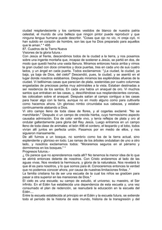 ciudad resplandeciente y los cantores vestidos de blanco de nuestra patria
celestial, el mundo de una belleza que ningún pintor puede reproducir y que
ninguna lengua humana puede describir. "Cosas que ojo no vio, ni oreja oyó, ni
han subido en corazón de hombre, son las que ha Dios preparado para aquellos
que le aman." * 495
87. Cuadros de la Tierra Nueva
Visiones de la gloria futura.-
Con Jesús al frente, descendimos todos de la ciudad a la tierra, y nos posamos
sobre una ingente montaña que, incapaz de sostener a Jesús, se partió en dos, de
modo que quedó hecha una vasta llanura. Miramos entonces hacia arriba y vimos
la gran ciudad con doce cimientos y doce puertas, tres en cada uno de sus cuatro
lados, y un ángel en cada puerta. Todos exclamamos: "¡La ciudad, la ciudad, ya
baja, ya baja de Dios, del cielo!" Descendió, pues, la ciudad, y se asentó en el
lugar donde nosotros estábamos. Después miramos las espléndidas afueras de la
ciudad. Vi bellísimas casas que parecían de plata, sostenidas por cuatro columnas
engastadas de preciosas perlas muy admirables a la vista. Estaban destinadas a
ser residencia de los santos. En cada una había un anaquel de oro. Vi muchos
santos que entraban en las casas, y, desciñéndose sus resplandecientes coronas,
las colocaban sobre el anaquel. Después salían al campo contiguo a las casas
para hacer algo con la tierra, aunque no en modo alguno como para cultivarla
como hacemos ahora. Un glorioso nimbo circundaba sus cabezas, y estaban
continuamente alabando a Dios.
Vi otro campo lleno de toda clase de flores, y al cogerlas exclamé: "No se
marchitarán." Después vi un campo de crecida hierba, cuyo hermosísimo aspecto
causaba admiración. Era de color verde vivo, y tenía reflejos de plata y oro al
ondular gallardamente para gloria del Rey Jesús. Luego entramos en un campo
lleno de toda clase de animales: el león 496 el cordero, el leopardo y el lobo, todos
vivían allí juntos en perfecta unión. Pasamos por en medio de ellos, y nos
siguieron mansamente.
De allí fuimos a un bosque, no sombrío como los de la tierra actual, sino
esplendente y glorioso en todo. Las ramas de los árboles ondulaban de uno a otro
lado, y nosotros exclamamos todos: "Moraremos seguros en el párramo y
dormiremos en los bosques." *
Progresos futuros.-
¿ Os parece que no aprenderemos nada allí? No tenemos la menor idea de lo que
se abrirá entonces delante de nosotros. Con Cristo andaremos al lado de las
aguas vivas. Nos revelará la hermosura, y gloria de la naturaleza. Nos revelará lo
que él es para nosotros, y lo que somos para él. Conoceremos entonces la verdad
que no podemos conocer ahora, por causa de nuestras limitaciones finitas .*
La familia cristiana ha de ser una escuela de la cual los niños se gradúen para
pasar a otra superior en las mansiones de Dios.*
El cielo es una escuela; su campo de estudio, el universo; su maestro, el Ser
infinito. En el Edén fue establecida una dependencia de esta escuela y, una vez
consumado el plan de redención, se reanudará la educación en la escuela del
Edén....
Entre la escuela establecida al principio en el Edén y la escuela futura, se extiende
todo el período de la historia de este mundo, historia de la transgresión y del
 