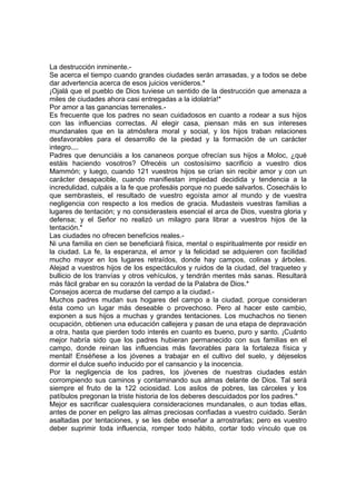 La destrucción inminente.-
Se acerca el tiempo cuando grandes ciudades serán arrasadas, y a todos se debe
dar advertencia acerca de esos juicios venideros.*
¡Ojalá que el pueblo de Dios tuviese un sentido de la destrucción que amenaza a
miles de ciudades ahora casi entregadas a la idolatría!*
Por amor a las ganancias terrenales.-
Es frecuente que los padres no sean cuidadosos en cuanto a rodear a sus hijos
con las influencias correctas. Al elegir casa, piensan más en sus intereses
mundanales que en la atmósfera moral y social, y los hijos traban relaciones
desfavorables para el desarrollo de la piedad y la formación de un carácter
integro....
Padres que denunciáis a los cananeos porque ofrecían sus hijos a Moloc, ¿qué
estáis haciendo vosotros? Ofrecéis un costosísimo sacrificio a vuestro dios
Mammón; y luego, cuando 121 vuestros hijos se crían sin recibir amor y con un
carácter desapacible, cuando manifiestan impiedad decidida y tendencia a la
incredulidad, culpáis a la fe que profesáis porque no puede salvarlos. Cosecháis lo
que sembrasteis, el resultado de vuestro egoísta amor al mundo y de vuestra
negligencia con respecto a los medios de gracia. Mudasteis vuestras familias a
lugares de tentación; y no considerasteis esencial el arca de Dios, vuestra gloria y
defensa; y el Señor no realizó un milagro para librar a vuestros hijos de la
tentación.*
Las ciudades no ofrecen beneficios reales.-
Ni una familia en cien se beneficiará física, mental o espiritualmente por residir en
la ciudad. La fe, la esperanza, el amor y la felicidad se adquieren con facilidad
mucho mayor en los lugares retraídos, donde hay campos, colinas y árboles.
Alejad a vuestros hijos de los espectáculos y ruidos de la ciudad, del traqueteo y
bullicio de los tranvías y otros vehículos, y tendrán mentes más sanas. Resultará
más fácil grabar en su corazón la verdad de la Palabra de Dios.*
Consejos acerca de mudarse del campo a la ciudad.-
Muchos padres mudan sus hogares del campo a la ciudad, porque consideran
ésta como un lugar más deseable o provechoso. Pero al hacer este cambio,
exponen a sus hijos a muchas y grandes tentaciones. Los muchachos no tienen
ocupación, obtienen una educación callejera y pasan de una etapa de depravación
a otra, hasta que pierden todo interés en cuanto es bueno, puro y santo. ¡Cuánto
mejor habría sido que los padres hubieran permanecido con sus familias en el
campo, donde reinan las influencias más favorables para la fortaleza física y
mental! Enséñese a los jóvenes a trabajar en el cultivo del suelo, y déjeselos
dormir el dulce sueño inducido por el cansancio y la inocencia.
Por la negligencia de los padres, los jóvenes de nuestras ciudades están
corrompiendo sus caminos y contaminando sus almas delante de Dios. Tal será
siempre el fruto de la 122 ociosidad. Los asilos de pobres, las cárceles y los
patíbulos pregonan la triste historia de los deberes descuidados por los padres.*
Mejor es sacrificar cualesquiera consideraciones mundanales, o aun todas ellas,
antes de poner en peligro las almas preciosas confiadas a vuestro cuidado. Serán
asaltadas por tentaciones, y se les debe enseñar a arrostrarlas; pero es vuestro
deber suprimir toda influencia, romper todo hábito, cortar todo vínculo que os
 