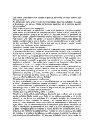 Los padres y las madres que poseen un pedazo de tierra y un hogar cómodo son
reyes y reinas.*
No consideréis como una privación el ser llamados a dejar las ciudades y mudaros
a localidades del campo. Ricas bendiciones aguardan allí a quienes quieran
aprovecharlas.*
Contribuye a la seguridad económica.
Vez tras vez el Señor ha dado instrucciones en el sentido de que nuestro pueblo
debe mudar sus familias de las ciudades al campo, donde puedan cosechar sus
propias provisiones; porque en el futuro se agravará mucho el problema de
comprar y vender. Debemos comenzar ahora a escuchar las instrucciones que se
nos ha dado una y otra vez: Salid de las ciudades a los distritos rurales, donde las
casas no están cerca la una de la otra, y donde estaréis libres de la intervención
de los enemigos.* (En Country Living (La vida en el campo), pueden leerse
consejos más detallados acerca de este asunto.)
Consejos a quienes moran en ciudades.
Sería bueno que pusierais a un lado vuestras preocupaciones y perplejidades para
buscar retiro en el campo, donde no impera tanto la influencia que corrompe la
moral de los jóvenes. Es verdad que en el campo no estaríais completamente
libres de molestias y congojas; pero evitaríais muchos males y cerraríais la puerta
a un alud de tentaciones que amenaza dominar la mente de 126 vuestros hijos.
Estos necesitan ocupación y variedad. La monotonía de su hogar los vuelve
inquietos y agitados, y han caído en la costumbre de frecuentar a los jóvenes
viciosos de la ciudad, con los que obtienen una educación callejera....
Viviendo en el campo se beneficiarían; una vida activa al aire libre desarrollaría su
salud, tanto física como mental. Debieran tener un jardín que cultivar, donde
pudieran hallar diversión y ocupación útil. El cuidado de plantas y flores tiende a
perfeccionar el gusto y el juicio, mientras que el familiarizarse con las útiles y
hermosas creaciones de Dios ejerce una influencia que refina y ennoblece la
mente al referirla al Hacedor y Señor de todo.*
Ricas bendiciones aseguradas en el campo
La tierra oculta bendiciones en sus profundidades para los que tienen el valor, la
voluntad y la perseverancia para recoger sus tesoros. . . . Muchos agricultores no
han obtenido utilidades proporcionadas de sus tierras debido a que emprendieron
este trabajo como si fuese una ocupación degradante; no ven que hay en él una
bendición para sí mismos y para sus familias.*
Trabajo que despierta la mente y refina el carácter.
Al cultivar la tierra, el trabajador reflexivo descubrirá que se abren ante él tesoros
jamás soñados. Nadie puede tener éxito en los trabajos agrícolas si no presta
atención a las leyes que entraban. Es necesario estudiar las necesidades
especiales de cada variedad de plantas. Las diversas variedades requieren
terreno y cultivo diferentes, y la condición del éxito es la obediencia a las leyes que
rigen a cada una. La atención requerida al transplantar, para que no se cambie de
lugar ni amontonen siquiera las raíces más finas, el cuidado de las plantas tiernas,
la poda y el riego; la protección contra la helada de la noche y el sol durante el día,
el cuidado de mantener alejadas las malas hierbas, las enfermedades y las plagas
de insectos, el arreglo de las plantas, no sólo enseñan lecciones importantes en
cuanto al desarrollo del carácter, 127 sino que el trabajo mismo es un medio de
 