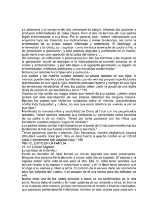 La glotonería y el consumo de vino corrompen la sangre, inflaman las pasiones y
producen enfermedades de todas clases. Pero el mal no termina allí. Los padres
legan enfermedades a sus hijos. Por lo general, todo hombre intemperante que
engendra hijos les transmite sus inclinaciones y malas tendencias, así como la
enfermedad de su propia sangre inflamada y corrompida. El libertinaje, la
enfermedad y la idiotez se traspasan como herencia miserable de padre a hijo y
de generación a generación; y esto produce angustia y sufrimiento en el mundo,
pues viene a ser una repetición de la caída del hombre. . . .
Sin embargo, sin reflexionar ni preocuparse por ello, los hombres y las mujeres de
la generación actual se entregan a la intemperancia al cometer excesos en el
comer y emborracharse, y por ello dejan a la siguiente generación un legado de
enfermedades, intelectos debilitados y una moralidad contaminada.*
Motivos por redoblar la comprensión y paciencia.-
Los padres y las madres pueden estudiar su propio carácter en sus hijos. A
menudo pueden leer lecciones humillantes cuando ven sus propias imperfecciones
reproducidas en sus hijos e hijas. Mientras procuran reprimir y corregir en sus hijos
las tendencias hereditarias al mal, los padres deben pedir la ayuda de una doble
dosis de paciencia, perseverancia y amor.* 155
Cuando un hijo revela los rasgos malos que heredó de sus padres, ¿deben éstos
airarse por esta reproducción de sus propios defectos? De ninguna manera.
Ejerzan los padres una vigilancia cuidadosa sobre sí mismos, precaviéndose
contra toda tosquedad y rudeza, no sea que estos defectos se vuelvan a ver en
sus hijos.*
Manifestad la mansedumbre y amabilidad de Cristo al tratar con los pequeñuelos
rebeldes. Tened siempre presente que recibieron su perversidad como herencia
de su padre o de su madre. Tened por tanto paciencia con los niños que
heredaron vuestros propios rasgos de carácter.*
Los padres deben confiar implícitamente en el poder de Cristo para transformar las
tendencias al mal que fueron transmitidas a sus hijos.*
Tened paciencia, padres y madres. Con frecuencia, vuestra negligencia pasada
dificultará vuestra obra; pero Dios os dará fuerza si queréis confiar en él. Obrad
sabia y tiernamente con vuestros hijos.* 156
VIII - EL ÉXITO EN LA FAMILIA
27. Un Círculo Sagrado
La santidad de la familia.-
Existe en derredor de cada familia un círculo sagrado que debe preservarse.
Ninguna otra persona tiene derecho a cruzar este círculo sagrado. El esposo y la
esposa deben serlo todo el uno para el otro. Ella no debe tener secretos que
rehuse revelar a su esposo y comunique a otros, y él no debe tener secretos que
no diga a su esposa y relate a otros. El corazón de la esposa debe ser una tumba
para los defectos del marido, y el corazón de él una tumba para los defectos de
ella.
Nunca debe una de las partes bromear a costa de los sentimientos de la otra
parte. Nunca debe el marido o la mujer quejarse de su consorte a otros, en broma
o de cualquier otra manera, porque con frecuencia el recurrir a bromas insensatas,
que parezcan perfectamente inofensivas, termina en una prueba para cada uno y
 