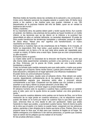 Mientras tratéis de hacerles claras las verdades de la salvación y los conduzcáis a
Cristo como Salvador personal, los ángeles estarán a vuestro lado. El Señor dará
gracia a los padres y las madres para que puedan interesar a sus 185
pequeñuelos en la preciosa historia del niño de Belén, quien es en verdad la
esperanza del mundo.*
Pedid y recibiréis.-
En su importante obra, los padres deben pedir y recibir ayuda divina. Aun cuando
el carácter, los hábitos y las prácticas de los padres se hayan fundido en un molde
inferior, si las lecciones que se les dieron en la infancia y la juventud han
desarrollado en ellos un carácter deficiente, no necesitan desesperar. El poder de
Dios puede transformar las tendencias heredadas y cultivadas; porque la religión
de Jesús eleva. "Nacer otra vez" significa una transformación, un nuevo
nacimiento en Cristo Jesús.7
Instruyamos a nuestros hijos en las enseñanzas de la Palabra. Si le invocáis, el
Señor os responderá. Dirá: Aquí estoy; ¿qué quieres que haga por ti ? El cielo
está vinculado con la tierra a fin de que cada alma pueda ser capacitada para
cumplir su misión. El Señor ama a esos hijos. Quiere que se críen comprendiendo
su alta vocación.*
El Espíritu Santo os guiará.-
La madre debe sentir la necesidad de la dirección del Espíritu Santo, sentir que
ella misma debe experimentar verdadera sumisión a los caminos y a la voluntad
de Dios. Entonces, por la gracia de Cristo, puede ser una maestra sabia,
bondadosa y amante.*
Cristo ha tomado toda medida necesaria para que cada padre y madre que quiera
ser dirigido por el Espíritu Santo reciba fuerza y gracia para enseñar en el hogar.
Esta educación y disciplina en el hogar ejercerán una influencia modeladora.*
El poder divino se unirá al esfuerzo humano.-
Sin el esfuerzo humano, resulta vano el esfuerzo divino. Dios obrará con poder
cuando, dependiendo confiadamente de él, los padres se despierten y vean la
responsabilidad sagrada que descansa sobre ellos y procuren educar
correctamente a sus hijos. Cooperará con los padres que con cuidado y oración
enseñan a sus hijos y labren su propia salvación y la de ellos. 186
Obrará en ellos el querer y el hacer según su propio beneplácito.*
El esfuerzo humano solo no ayudará a vuestros hijos a perfeccionar un carácter
para el cielo; pero con la ayuda divina se puede realizar una obra grandiosa y
santa. *
Cuando asumís vuestros deberes como padres con la fuerza de Dios, con la firme
resolución de no cejar jamás en vuestros esfuerzos y de no abandonar vuestro
puesto del deber en la lucha por hacer de vuestros hijos lo que Dios quiere que
sean, entonces Dios os mira desde lo alto con aprobación. Sabe que estáis
haciendo lo mejor que podéis, y aumentará vuestra fuerza. Hará él mismo la parte
de la obra que el padre o la madre no puede hacer; cooperará con los esfuerzos
sabios, pacientes y bien dirigidos de la madre que teme a Dios. Padres, Dios no se
propone hacer la obra que, él dejó para que vosotros la hagáis en el hogar. No
debéis entregaros a la indolencia ni ser siervos perezosos, si queréis que vuestros
hijos se salven de los peligros que los rodean en el mundo.*
En las pruebas aferraos a Jesús.-
 