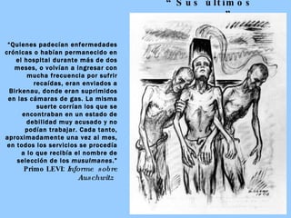“ Sus últimos pasos” “ Quienes padecían enfermedades crónicas o habían permanecido en el hospital durante más de dos meses, o volvían a ingresar con mucha frecuencia por sufrir recaídas, eran enviados a Birkenau, donde eran suprimidos en las cámaras de gas. La misma suerte corrían los que se encontraban en un estado de debilidad muy acusado y no podían trabajar. Cada tanto, aproximadamente una vez al mes, en todos los servicios se procedía a lo que recibía el nombre de selección de los  musulmanes .” Primo LEVI:  Informe  sobre Auschwitz   