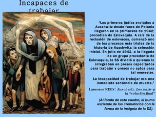 Incapaces de trabajar “ Los primeros judíos enviados a Auschwitz desde fuera de Polonia llegaron en la primavera de 1942; procedían de Eslovaquia. A raíz de la reclusión de eslovacos, comenzó uno de los procesos más tristes de la historia de Auschwitz: la selección inicial. En julio de 1942, a la llegada de un grupo procedente de Eslovaquia, la SS dividió a quienes lo integraban en presos capacitados para trabajar y presos no aptos para tal menester. La incapacidad de trabajar era una inmediata sentencia de muerte.” Laurence REES:  Auschwitz. Los nazis y la “solución final” (Al fondo de este cuadro, el humo asciende de los crematorios con la forma de la insignia de la SS).   